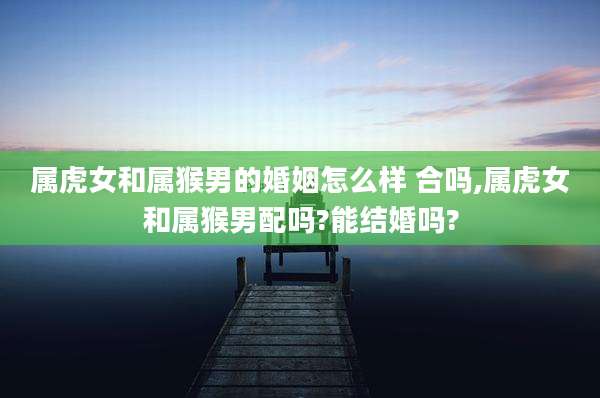 属虎女和属猴男的婚姻怎么样 合吗,属虎女和属猴男配吗?能结婚吗?