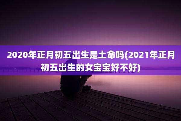 2020年正月初五出生是土命吗(2021年正月初五出生的女宝宝好不好)
