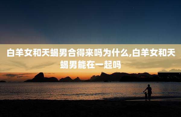 白羊女和天蝎男合得来吗为什么,白羊女和天蝎男能在一起吗
