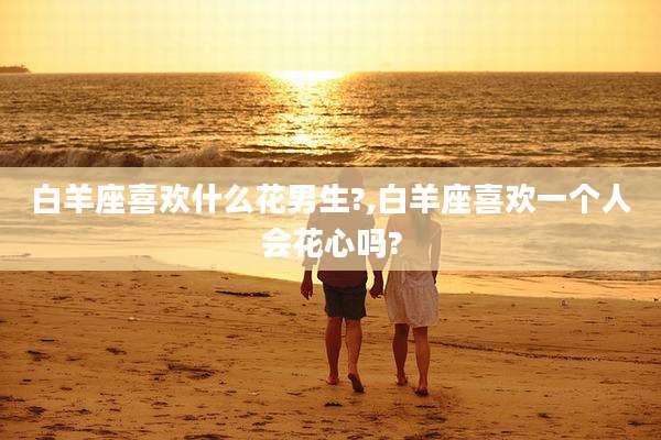白羊座喜欢什么花男生?,白羊座喜欢一个人会花心吗?