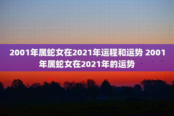 2001年属蛇女在2021年运程和运势 2001年属蛇女在2021年的运势