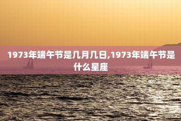 1973年端午节是几月几日,1973年端午节是什么星座