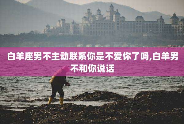 白羊座男不主动联系你是不爱你了吗,白羊男不和你说话