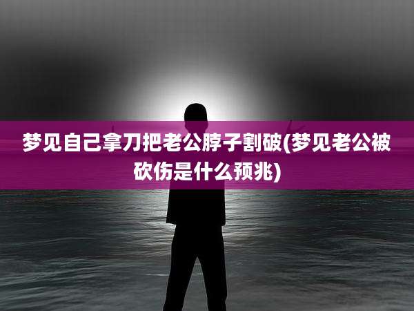 梦见自己拿刀把老公脖子割破(梦见老公被砍伤是什么预兆)