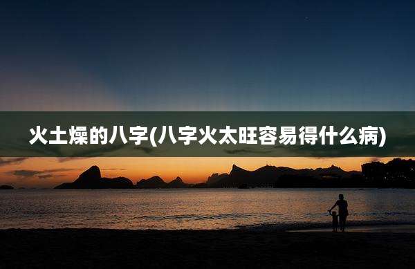 火土燥的八字(八字火太旺容易得什么病)