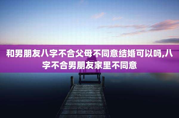 和男朋友八字不合父母不同意结婚可以吗,八字不合男朋友家里不同意
