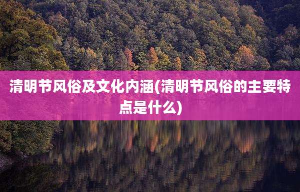清明节风俗及文化内涵(清明节风俗的主要特点是什么)