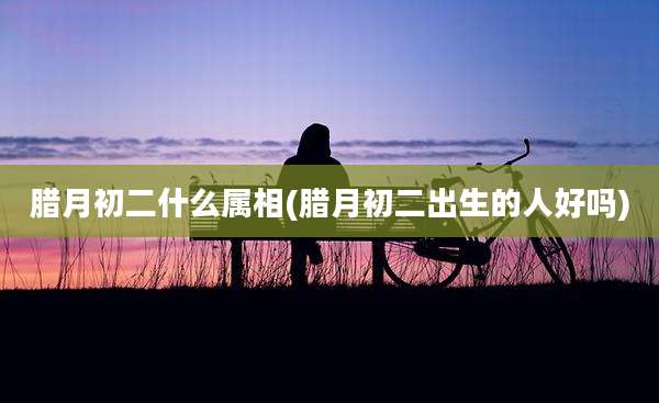 腊月初二什么属相(腊月初二出生的人好吗)