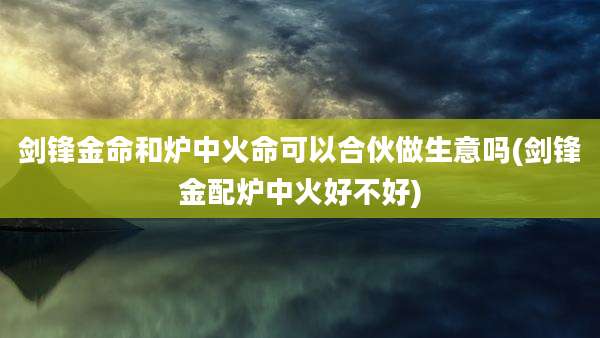 剑锋金命和炉中火命可以合伙做生意吗(剑锋金配炉中火好不好)