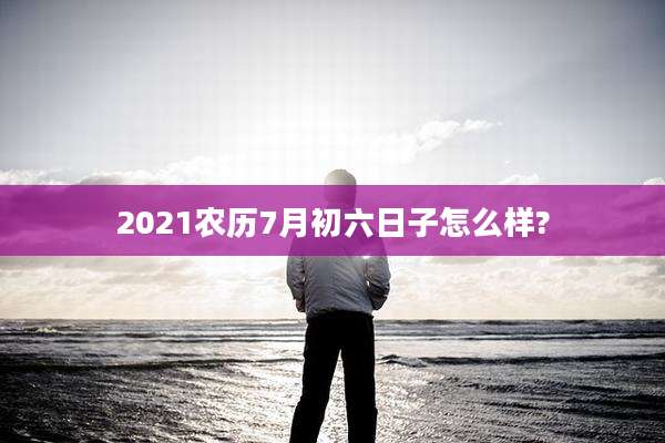 2021农历7月初六日子怎么样?
