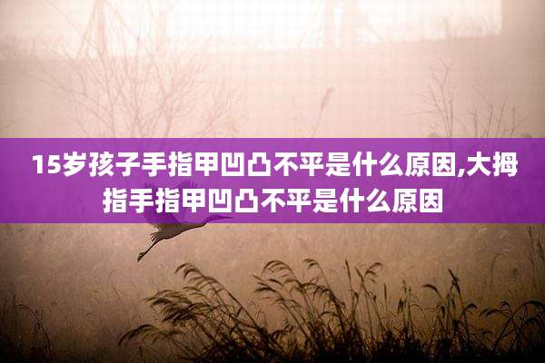 15岁孩子手指甲凹凸不平是什么原因,大拇指手指甲凹凸不平是什么原因