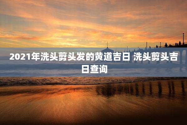 2021年洗头剪头发的黄道吉日 洗头剪头吉日查询