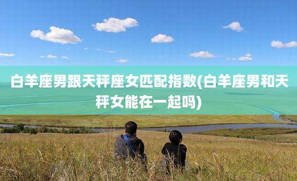 白羊座男跟天秤座女匹配指数(白羊座男和天秤女能在一起吗)
