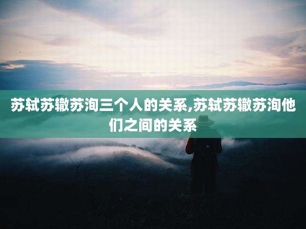 苏轼苏辙苏洵三个人的关系,苏轼苏辙苏洵他们之间的关系