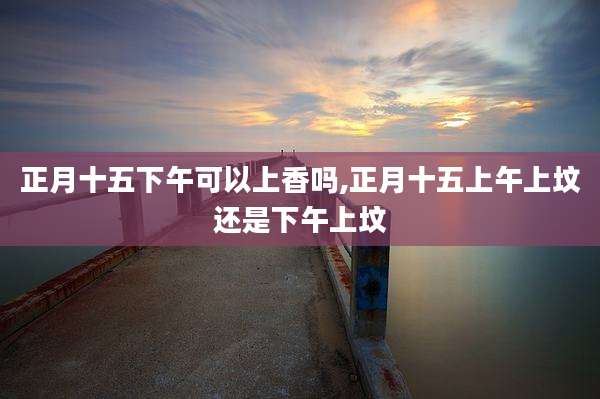 正月十五下午可以上香吗,正月十五上午上坟还是下午上坟