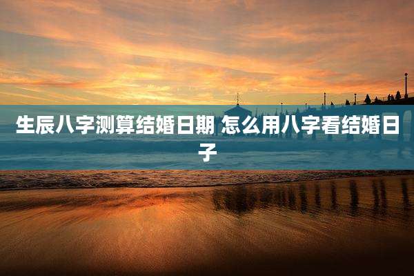 生辰八字测算结婚日期 怎么用八字看结婚日子