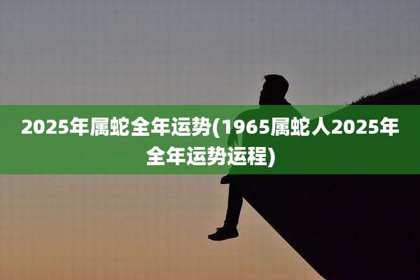 2025年属蛇全年运势(1965属蛇人2025年全年运势运程)