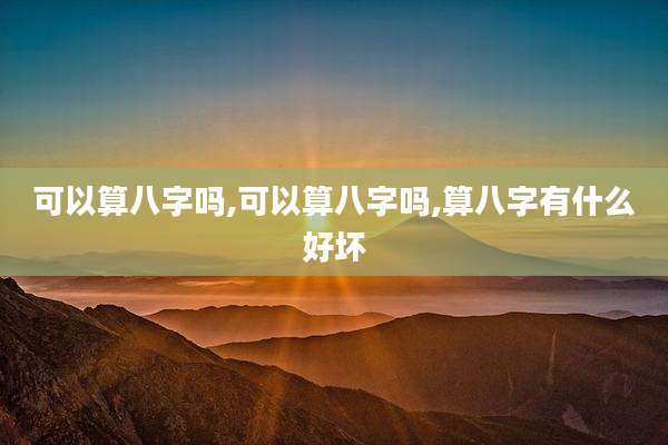 可以算八字吗,可以算八字吗,算八字有什么好坏
