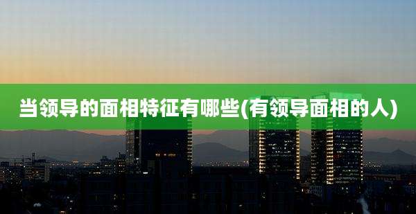 当领导的面相特征有哪些(有领导面相的人)
