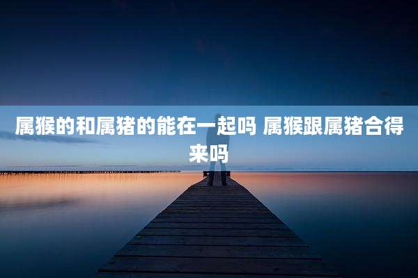 属猴的和属猪的能在一起吗 属猴跟属猪合得来吗
