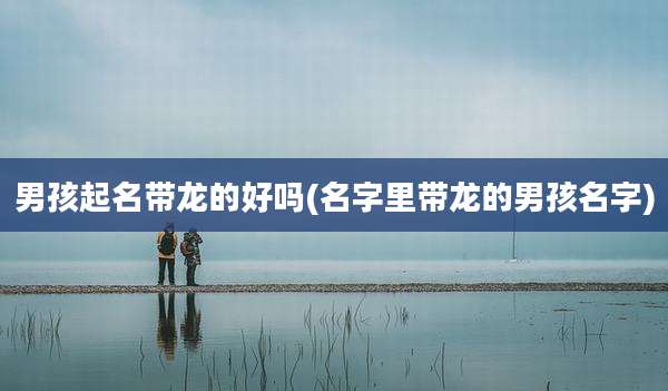 男孩起名带龙的好吗(名字里带龙的男孩名字)