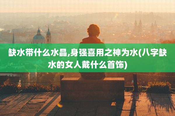 缺水带什么水晶,身强喜用之神为水(八字缺水的女人戴什么首饰)