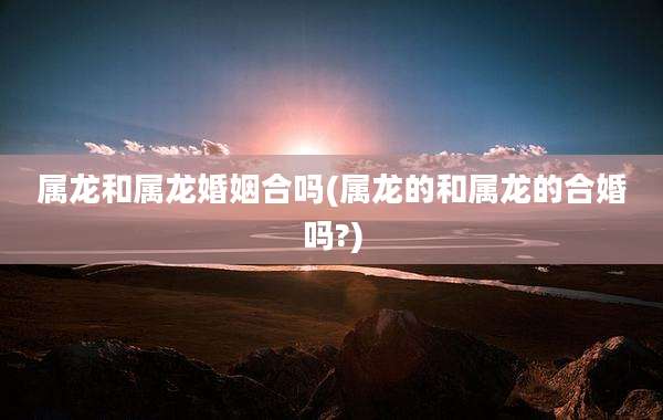 属龙和属龙婚姻合吗(属龙的和属龙的合婚吗?)