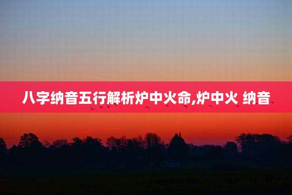 八字纳音五行解析炉中火命,炉中火 纳音