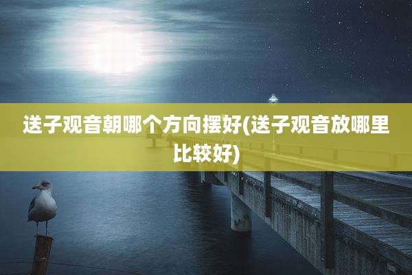 送子观音朝哪个方向摆好(送子观音放哪里比较好)