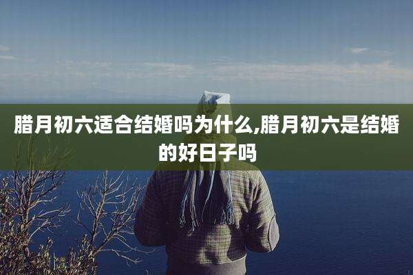 腊月初六适合结婚吗为什么,腊月初六是结婚的好日子吗
