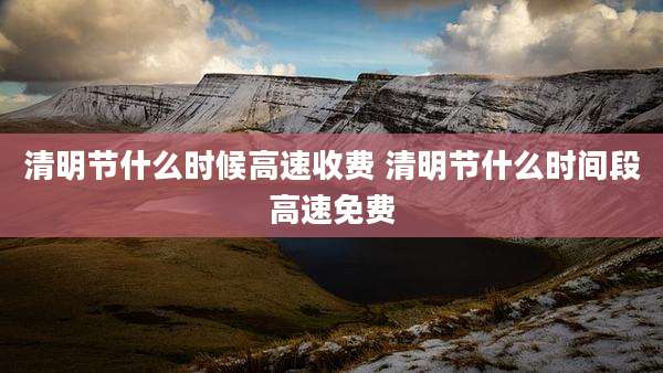 清明节什么时候高速收费 清明节什么时间段高速免费