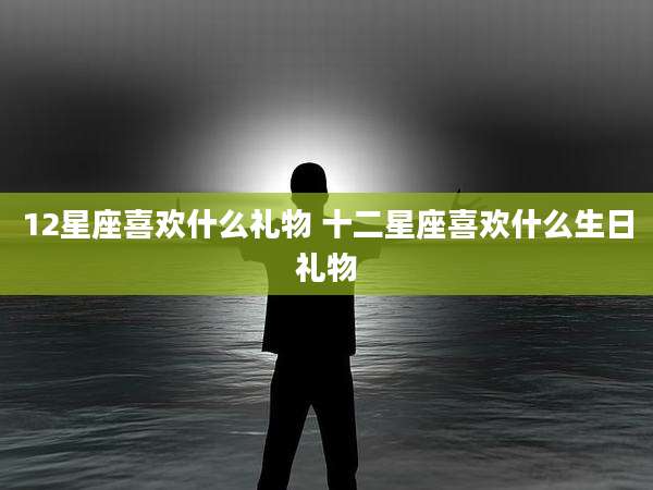 12星座喜欢什么礼物 十二星座喜欢什么生日礼物