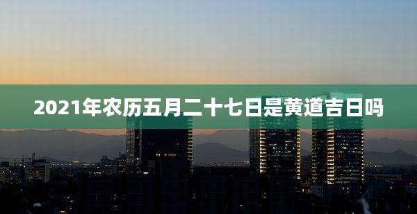 2021年农历五月二十七日是黄道吉日吗