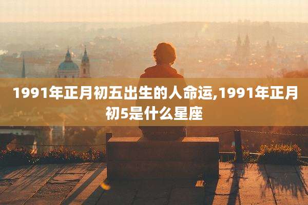 1991年正月初五出生的人命运,1991年正月初5是什么星座
