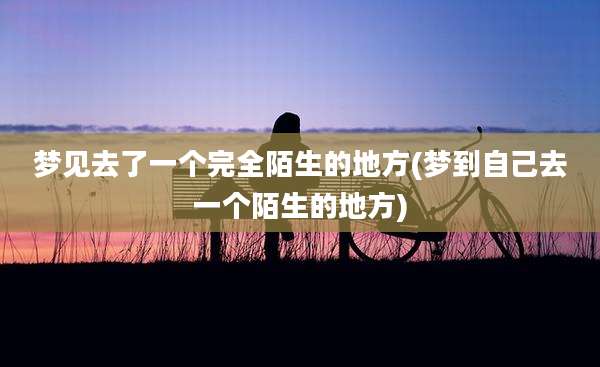 梦见去了一个完全陌生的地方(梦到自己去一个陌生的地方)