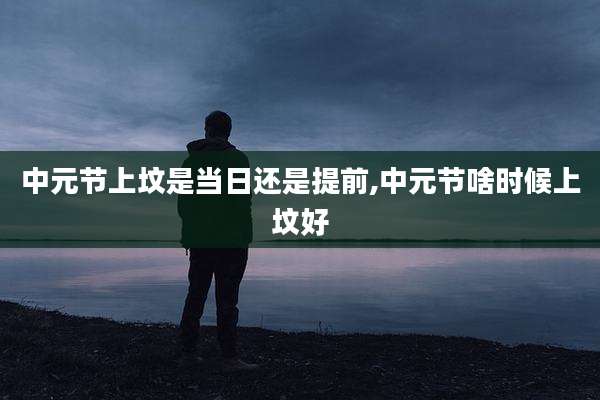 中元节上坟是当日还是提前,中元节啥时候上坟好