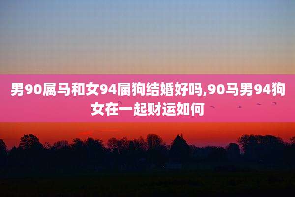 男90属马和女94属狗结婚好吗,90马男94狗女在一起财运如何