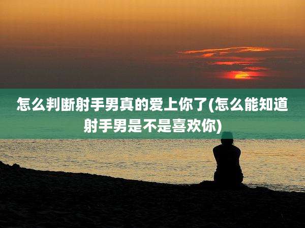 怎么判断射手男真的爱上你了(怎么能知道射手男是不是喜欢你)