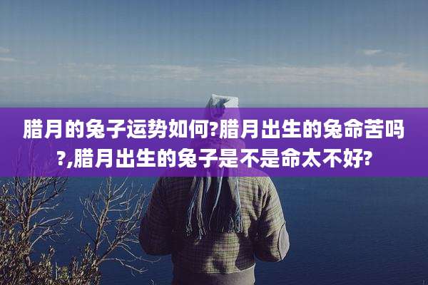 腊月的兔子运势如何?腊月出生的兔命苦吗?,腊月出生的兔子是不是命太不好?