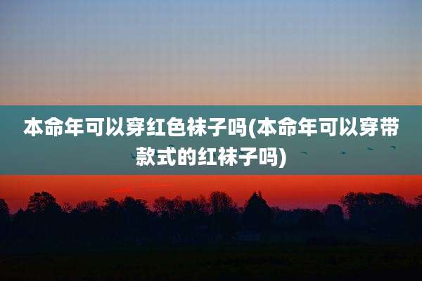 本命年可以穿红色袜子吗(本命年可以穿带款式的红袜子吗)