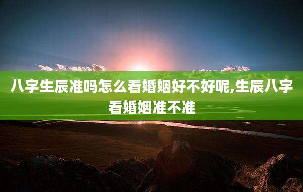 八字生辰准吗怎么看婚姻好不好呢,生辰八字看婚姻准不准