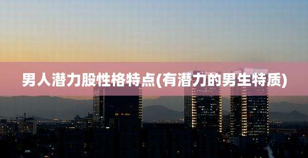 男人潜力股性格特点(有潜力的男生特质)
