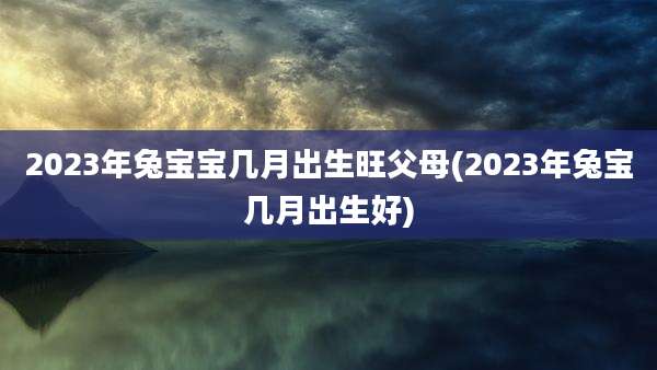 2023年兔宝宝几月出生旺父母(2023年兔宝几月出生好)