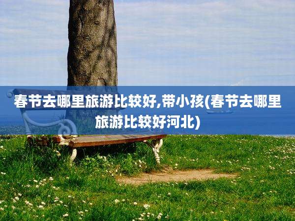 春节去哪里旅游比较好,带小孩(春节去哪里旅游比较好河北)