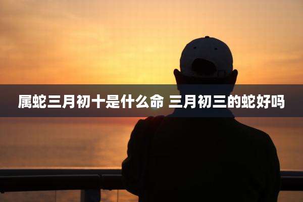 属蛇三月初十是什么命 三月初三的蛇好吗