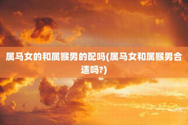 属马女的和属猴男的配吗(属马女和属猴男合适吗?)