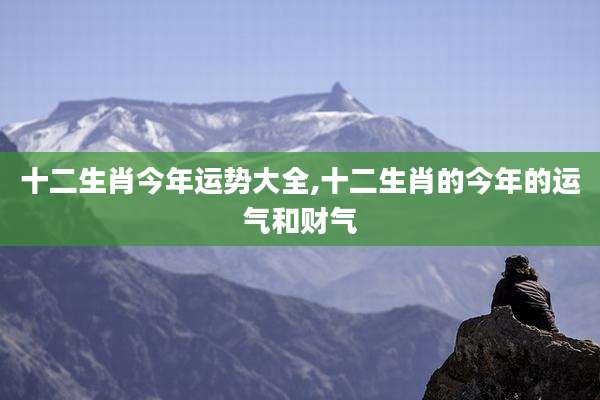十二生肖今年运势大全,十二生肖的今年的运气和财气