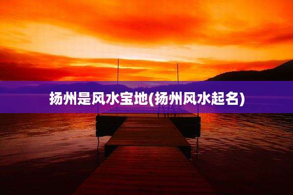 扬州是风水宝地(扬州风水起名)