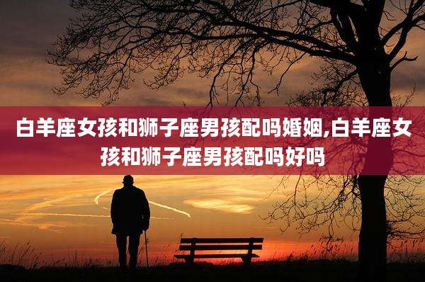 白羊座女孩和狮子座男孩配吗婚姻,白羊座女孩和狮子座男孩配吗好吗