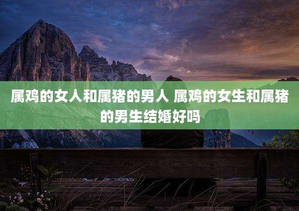 属鸡的女人和属猪的男人 属鸡的女生和属猪的男生结婚好吗